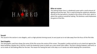 Mise en scene-
The setting shown here is a darkened screen with a small amount of
lighting around the text. This is used to bring the audiences attention
directly to the text which is located in the centre of the shot, which is
where the audience would be looking. The darkness used emphasises
the genre of the film.
Sound-
The sound in this section is non-diegetic, and is a high-pitched chiming sound, its very quiet as to not take away from the focus of the film title.
Text Graphic-
The text graphic used here shows the name of the film across the centre of the screen. The graphic is white and red so as to stand out against the
black backdrop, despite this it still fits in with the darkened screen as both use a very similar worn effect. The font is blocky however used serif, so
as to create an old looking effect for the text. The reason for having the text in this way is so it stands out whilst keeping film conventions.
 