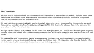 Trailer Information-
The teaser trailer is 1 minute 43 seconds long. The information about the film given to the audience during this time is, what will happen during
the film, characters will try and survive being killed by the monster shown. This is suggested by the shots used and narrative throughout the
trailer. The plotline shows that the film will be a teen horror.
This teaser trailer leaves the audience asking the question of what will happen to the charters shown throughout the teaser trailer, also what is
the monster and where did it come from. The USP, unique selling point, of this film is its genre. This is because there are few teen horror films
released because of the niche market for them.
The target audience is teens to adults, with both and men women being the target audience, this is because of the characters age and the genres
traditional audience. The interests of the target audience would be horror films, with no specific background being more likely to watch this than
another.
This analysis will be useful in my production planning because we can use the mise en scene, sound, textual graphics, camerawork and editing
from this trailer in ours, so as to make ours effectively as possible. Also this teaser trailers USP and questions left at the end of the trailer will be
very similar to our film, this is because both films are aimed at a very similar target audience.
 