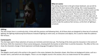 Mise en scene-
The setting shown here is the girls shown bedroom, we can tell its
night from the dark nature of the setting. She is wearing pyjamas
which shows she is going to bed, this helps the audience work out the
setting quicker. The characters facial expression shows that at this
point she is stressed and scared. There is very little lighting in this
scene, the only lighting shown is being shone onto the right side of
the characters face, which creates a darkness over much of her face
while highlighting the facial features on the rest of her face, this is
used to make the audience feel nervous, as this form of lighting is
unnatural.
Editing-
The shot shown here is a continuity shot, it links with the previous and following shots, all of these shots are designed to show lots of unnatural;
lighting, the lighting emphasising facial features instead of lighting an entire area, on characters and objects, this is used to make the audience
feel nervous.
Camerawork-
The shot type used in these selections of scenes are mid shots and mid-close ups. The framing of the shots puts the characters in the centre of
the frame. With the movement in these scenes being pans, showing both the location at which their in and the characters. The effect of this is to
show the characters change in facial expression and body language throughout these scenes.
Sound-
The diegetic sound used in this section is the speech in the scene, between the characters shown. Also there are background noises, such as a
thunder storm, used which are also diegetic. There is no non-diegetic sound in this section, this is to create tension for the audience.
 