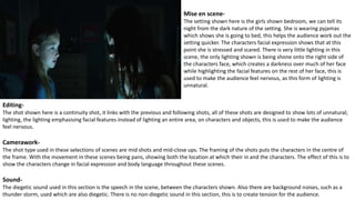 Mise en scene-
The setting shown here is the girls shown bedroom, we can tell its
night from the dark nature of the setting. She is wearing pyjamas
which shows she is going to bed, this helps the audience work out the
setting quicker. The characters facial expression shows that at this
point she is stressed and scared. There is very little lighting in this
scene, the only lighting shown is being shone onto the right side of
the characters face, which creates a darkness over much of her face
while highlighting the facial features on the rest of her face, this is
used to make the audience feel nervous, as this form of lighting is
unnatural.
Editing-
The shot shown here is a continuity shot, it links with the previous and following shots, all of these shots are designed to show lots of unnatural;
lighting, the lighting emphasising facial features instead of lighting an entire area, on characters and objects, this is used to make the audience
feel nervous.
Camerawork-
The shot type used in these selections of scenes are mid shots and mid-close ups. The framing of the shots puts the characters in the centre of
the frame. With the movement in these scenes being pans, showing both the location at which their in and the characters. The effect of this is to
show the characters change in facial expression and body language throughout these scenes.
Sound-
The diegetic sound used in this section is the speech in the scene, between the characters shown. Also there are background noises, such as a
thunder storm, used which are also diegetic. There is no non-diegetic sound in this section, this is to create tension for the audience.
 