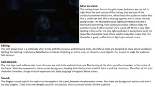 Mise en scene-
The setting shown here is the girls shown bedroom, we can tell its
night from the dark nature of the setting, also because of the
continuity between shots here, which helps the audience realise that
this is under her bed. She is wearing pyjamas which shows she was
going to bed. The characters facial expression shows that she is
terrified of something, from continuity shown in these shots the
audience know it’s the monster she's scared off. There is very little
lighting in this scene, the only lighting shown is being shone onto the
top of the characters head, this is used to make the realise that this
character is good, as this form of lighting is natural to see.
Editing-
The shot shown here is a continuity shot, it links with the previous and following shots, all of these shots are designed to show lots of unnatural;
lighting, the lighting emphasising facial features instead of lighting an entire area, on characters and objects, this is used to make the audience
feel nervous.
Camerawork-
The shot type used in these selections of scenes are mid shots and mid-close ups. The framing of the shots puts the characters in the centre of
the frame. With the movement in these scenes being pans, showing both the location at which their in and the characters. The effect of this is to
show the characters change in facial expression and body language throughout these scenes.
Sound-
The diegetic sound used in this section is the speech in the scene, between the characters shown. Also there are background noises used which
are also diegetic. There is no non-diegetic sound in this section, this is to create tension for the audience.
 