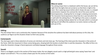 Mise en scene-
The setting shown here is a bedroom within the house, we can tell its
night from the lights that are turned on so that there is light in the
room. She is wearing casual clothes which shows she was in a relaxed
environment, however this contrast the rest of the scene and her
facial expressions, showing that its no longer a relaxing environment.
The characters facial expressions show that she is worried which fits
in well with the setting they in. The lighting in this scene is situated
below her, casting shadows above her on the wall, which is unnatural
lighting and will effect the audience in an eerie manner as they will
pick up on this.
Editing-
The shot shown here is not a continuity shot, however because of the storyline the audience has been told about previous to this shot, the
audience can figure out the situation shown to them very quickly.
Camerawork-
The shot type used in these selections of scenes are mid shots and mid-close ups. The framing of the shots puts the characters in the centre of
the frame. With the movement in these scenes being pans, showing both the location at which their in and the characters. The effect of this is to
show the characters change in facial expression and body language throughout these scenes.
Sound-
There is no diegetic sound in this section of the teaser trailer, the non-diegetic sound used is a high pitched girls voice saying ‘leave here’ and
deeper tune behind it. This is to create a faster pace for this section of the trailer.
 