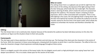 Mise en scene-
The setting shown here is a cupboard, we can tell its night from the
dark nature of the setting, also because of the light coming in from
the door being ajar, which looks like man made light. The character
shown is wearing all white, which creates the sense of a paranormal
being for the audience. The character shown is showing no facial
expression, which is often associated with sociopaths. There is very
little lighting in this scene, the only lighting shown is being shone into
the door from behind the monster, this allows the audience to see the
monster clearly for the first time in the teaser trailer, which allows the
audience to remember the monster and therefore remember the
trailer.
Editing-
The shot shown here is not a continuity shot, however because of the storyline the audience has been told about previous to this shot, the
audience can figure out the situation shown to them very quickly.
Camerawork-
The shot type used in these selections of scenes are mid shots and mid-close ups. The framing of the shots puts the characters in the centre of
the frame. With the movement in these scenes being pans, showing both the location at which their in and the characters. The effect of this is to
show the characters change in facial expression and body language throughout these scenes.
Sound-
There is no diegetic sound in this section of the teaser trailer, the non-diegetic sound used is a high pitched girls voice saying ‘leave here’ and
deeper tune behind it. This is to create a faster pace for this section of the trailer.
 