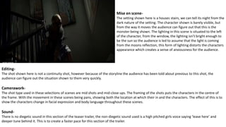 Mise en scene-
The setting shown here is a houses stairs, we can tell its night from the
dark nature of the setting. The character shown is barely visible, but
from the way it moves the audience can figure out that this is the
monster being shown. The lighting in this scene is situated to the left
of the character, from the window, the lighting isn’t bright enough to
be the sun so the audience is led to assume that the light is coming
from the moons reflection, this form of lighting distorts the characters
appearance which creates a sense of anxiousness for the audience.
Editing-
The shot shown here is not a continuity shot, however because of the storyline the audience has been told about previous to this shot, the
audience can figure out the situation shown to them very quickly.
Camerawork-
The shot type used in these selections of scenes are mid shots and mid-close ups. The framing of the shots puts the characters in the centre of
the frame. With the movement in these scenes being pans, showing both the location at which their in and the characters. The effect of this is to
show the characters change in facial expression and body language throughout these scenes.
Sound-
There is no diegetic sound in this section of the teaser trailer, the non-diegetic sound used is a high pitched girls voice saying ‘leave here’ and
deeper tune behind it. This is to create a faster pace for this section of the trailer.
 