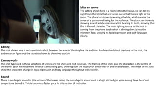 Mise en scene-
The setting shown here is a room within the house, we can tell its
night from the lights that are turned on so that there is light in the
room. The character shown is wearing all white, which creates the
sense of a paranormal being for the audience. The character shown is
showing an evil facial expression whilst bearing its teeth, showing that
this is the evil character. The main lighting source in this shot is
coming from the phone torch which is shining directly into the
monsters face, showing its facial expression and body language
clearly.
Editing-
The shot shown here is not a continuity shot, however because of the storyline the audience has been told about previous to this shot, the
audience can figure out the situation shown to them very quickly.
Camerawork-
The shot type used in these selections of scenes are mid shots and mid-close ups. The framing of the shots puts the characters in the centre of
the frame. With the movement in these scenes being pans, showing both the location at which their in and the characters. The effect of this is to
show the characters change in facial expression and body language throughout these scenes.
Sound-
There is no diegetic sound in this section of the teaser trailer, the non-diegetic sound used is a high pitched girls voice saying ‘leave here’ and
deeper tune behind it. This is to create a faster pace for this section of the trailer.
 