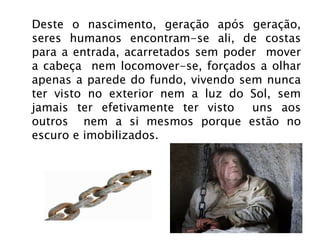 Deste o nascimento, geração após geração, seres humanos encontram-se ali, de costas para a entrada, acarretados sem poder  mover a cabeça  nem locomover-se, forçados a olhar apenas a parede do fundo, vivendo sem nunca ter visto no exterior nem a luz do Sol, sem jamais ter efetivamente ter visto  uns aos outros  nem a si mesmos porque estão no escuro e imobilizados. 