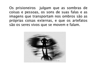 Os prisioneiros  julgam que as sombras de coisas e pessoas, os sons de suas falas e as imagens que transportam nos ombros são as próprias coisas externas, e que os artefatos são os seres vivos que se movem e falam. 