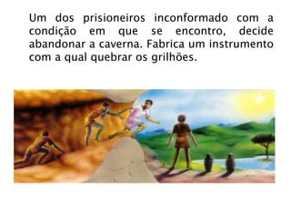 Um dos prisioneiros inconformado com a condição em que se encontro, decide abandonar a caverna. Fabrica um instrumento com a qual quebrar os grilhões. 