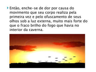 Então, enche-se de dor por causa do movimento que seu corpo realiza pela primeira vez e pelo ofuscamento de seus olhos sob a luz externa, muito mais forte do que o fraco brilho do fogo que havia no interior da caverna.  