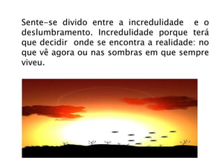 Sente-se divido entre a incredulidade  e o deslumbramento. Incredulidade porque terá que decidir  onde se encontra a realidade: no que vê agora ou nas sombras em que sempre viveu.  