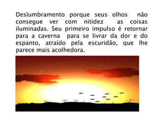 Deslumbramento porque seus olhos  não consegue ver com nitidez  as coisas iluminadas. Seu primeiro impulso é retornar para a caverna  para se livrar da dor e do espanto, atraído pela escuridão, que lhe parece mais acolhedora. 