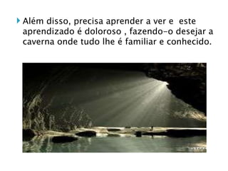 Além disso, precisa aprender a ver e  este aprendizado é doloroso , fazendo-o desejar a caverna onde tudo lhe é familiar e conhecido.  