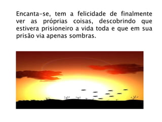 Encanta-se, tem a felicidade de finalmente ver as próprias coisas, descobrindo que estivera prisioneiro a vida toda e que em sua prisão via apenas sombras. 