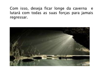 Com isso, deseja ficar longe da caverna  e lutará com todas as suas forças para jamais regressar. 