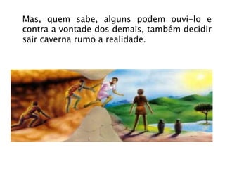 Mas, quem sabe, alguns podem ouvi-lo e contra a vontade dos demais, também decidir sair caverna rumo a realidade. 