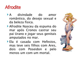 A divindade do amor romântico, do desejo sexual e da beleza física. Afrodite Nasceu da espuma do mar após Cronos castrar seu pai Urano e jogar seus genitais amputados no mar. Ela é casada com Hefestos, mas teve seis filhos com Ares, dois com Poseidon e pelo menos um com um mortal. 