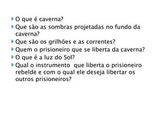 O que é caverna? Que são as sombras projetadas no fundo da caverna? Que são os grilhões e as correntes? Quem o prisioneiro que se liberta da caverna? O que é a luz do Sol? Qual o instrumento  que liberta o prisioneiro rebelde e com o qual ele deseja libertar os outros prisioneiros? 