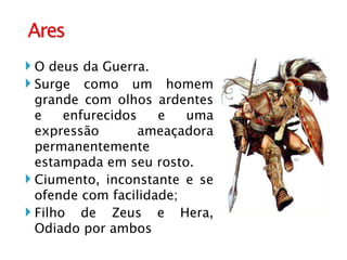 O deus da Guerra. Surge como um homem grande com olhos ardentes e enfurecidos e uma expressão ameaçadora permanentemente estampada em seu rosto. Ciumento, inconstante e se ofende com facilidade; Filho de Zeus e Hera, Odiado por ambos 
