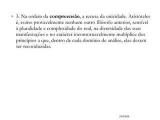 3. Na ordem da  compreensão , a recusa da unicidade. Aristóteles é, como provavelmente nenhum outro filósofo anterior, sensível à pluralidade e complexidade do real, na diversidade das suas manifestações e no carácter incontornavelmente multíplice dos princípios a que, dentro de cada domínio de análise, elas devem ser reconduzidas. 23/03/09 