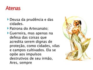 Deusa da prudência e das cidades. Patrona do Artesanato; Guerreira, mas apenas na defesa das coisas que acredita serem dignas de proteção, como cidades, vilas e campos cultivados. Ela se opõe aos impulsos destrutivos de seu irmão, Ares, sempre  