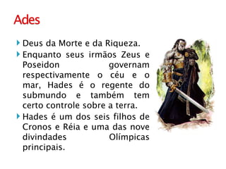 Deus da Morte e da Riqueza. Enquanto seus irmãos Zeus e Poseidon governam respectivamente o céu e o mar, Hades é o regente do submundo e também tem certo controle sobre a terra. Hades é um dos seis filhos de Cronos e Réia e uma das nove divindades Olímpicas principais.  