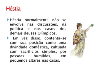 Héstia normalmente não se envolve nas discussões, na política e nos casos dos demais deuses Olímpicos. Em vez disso, contenta-se com sua posição como uma divindade doméstica, cultuada com sacrifícios simples, por pessoas humildes, em pequenos altares nas casas. 