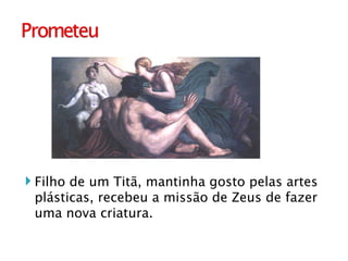Filho de um Titã, mantinha gosto pelas artes plásticas, recebeu a missão de Zeus de fazer uma nova criatura.  