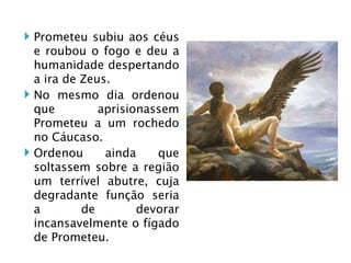 Prometeu subiu aos céus e roubou o fogo e deu a humanidade despertando a ira de Zeus. No mesmo dia ordenou que aprisionassem Prometeu a um rochedo no Cáucaso. Ordenou ainda que soltassem sobre a região um terrível abutre, cuja degradante função seria a de devorar incansavelmente o fígado de Prometeu.  