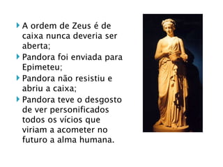 A ordem de Zeus é de caixa nunca deveria ser aberta; Pandora foi enviada para Epimeteu; Pandora não resistiu e abriu a caixa; Pandora teve o desgosto de ver personificados todos os vícios que viriam a acometer no futuro a alma humana. 