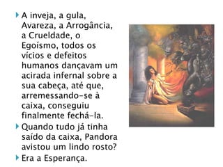 A inveja, a gula, Avareza, a Arrogância, a Crueldade, o Egoísmo, todos os vícios e defeitos humanos dançavam um acirada infernal sobre a sua cabeça, até que, arremessando-se à caixa, conseguiu finalmente fechá-la.  Quando tudo já tinha saído da caixa, Pandora avistou um lindo rosto? Era a Esperança. 