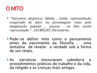 “ Narrativa alegórica; fábula , lenda, representação exagerada de fatos ou personagens reais pela imaginação popular , pessoa  ou fato assim representado “. (AURÉLIO, Dicionário) . Pode-se definir mito como o pensamento antes da nascimento da filosofia ,  uma tentativa  de revelar  a verdade sob a forma de um relato. As narrativas misturavam sabedoria e procedimentos práticos do trabalho e da vida, da religião e as crenças mais antigas. 