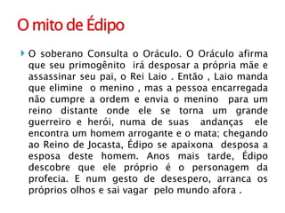 O soberano Consulta o Oráculo. O Oráculo afirma que seu primogênito  irá desposar a própria mãe e assassinar seu pai, o Rei Laio . Então , Laio manda que elimine  o menino , mas a pessoa encarregada não cumpre a ordem e envia o menino  para um reino distante onde ele se torna um grande guerreiro e herói, numa de suas  andanças  ele encontra um homem arrogante e o mata; chegando ao Reino de Jocasta, Édipo se apaixona  desposa a esposa deste homem. Anos mais tarde, Édipo descobre que ele próprio é o personagem da profecia. E num gesto de desespero, arranca os próprios olhos e sai vagar  pelo mundo afora . 