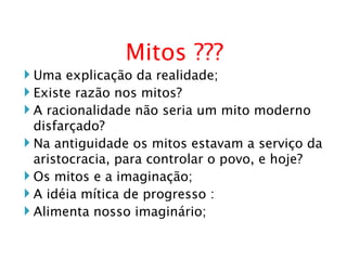 Mitos ??? Uma explicação da realidade; Existe razão nos mitos? A racionalidade não seria um mito moderno disfarçado? Na antiguidade os mitos estavam a serviço da aristocracia, para controlar o povo, e hoje? Os mitos e a imaginação; A idéia mítica de progresso : Alimenta nosso imaginário; 