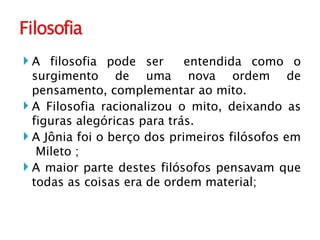 A filosofia pode ser  entendida como o surgimento de uma nova ordem de pensamento, complementar ao mito. A Filosofia racionalizou o mito, deixando as figuras alegóricas para trás.  A Jônia foi o berço dos primeiros filósofos em  Mileto ; A maior parte destes filósofos pensavam que todas as coisas era de ordem material; 