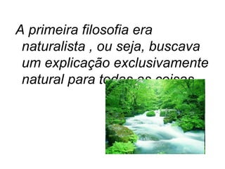 A primeira filosofia era naturalista , ou seja, buscava um explicação exclusivamente natural para todas as coisas. 