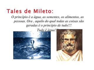 Tales de Mileto: O princípio é a água, as sementes, os alimentos, as pessoas. Ora , aquilo do qual todas as coisas são geradas é o princípio de tudo!!! Tudo é água!!! 