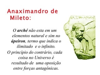 Anaximandro de Mileto: O  arché  não esta em um elementos natural e sim no  ápeiron , termo que indica o ilimitado  e o infinito. O princípio do contrário, cada coisa no Universo é resultado de  uma oposição entre forças antagônicas. 