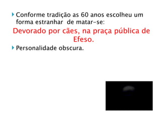 Conforme tradição as 60 anos escolheu um forma estranhar  de matar-se: Devorado por cães, na praça pública de Efeso. Personalidade obscura. 