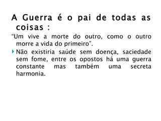 A Guerra é o pai de todas as coisas : “ Um vive a morte do outro, como o outro morre a vida do primeiro”. Não existiria saúde sem doença, saciedade sem fome, entre os opostos há uma guerra constante mas também uma secreta harmonia.  