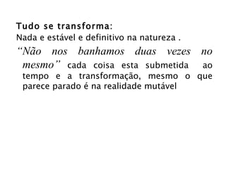 Tudo se transforma: Nada e estável e definitivo na natureza . “ Não nos banhamos duas vezes no mesmo”  cada coisa esta submetida  ao tempo e a transformação, mesmo o que parece parado é na realidade mutável 