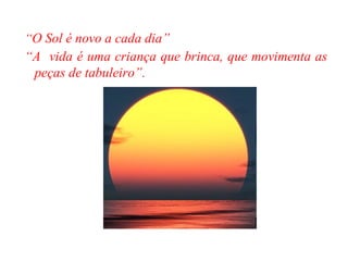 “ O Sol é novo a cada dia” “ A  vida é uma criança que brinca, que movimenta as peças de tabuleiro”.  