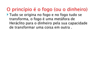 O princípio é o fogo (ou o dinheiro) ‏ Tudo se origina no fogo e no fogo tudo se transforma, o fogo é uma metáfora de Heráclito para o dinheiro pela sua capacidade de transformar uma coisa em outra . 