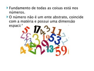 Fundamento de todas as coisas está nos números. O número não é um ente abstrato, coincide com a matéria e possui uma dimensão espacial. 