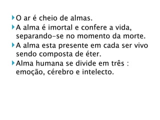 O ar é cheio de almas. A alma é imortal e confere a vida, separando-se no momento da morte. A alma esta presente em cada ser vivo sendo composta de éter. Alma humana se divide em três : emoção, cérebro e intelecto.  