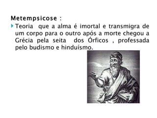 Metempsicose : Teoria  que a alma é imortal e transmigra de um corpo para o outro após a morte chegou a Grécia pela seita  dos Órficos , professada pelo budismo e hinduísmo.  