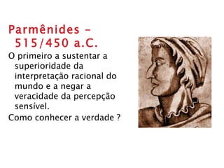 Parmênides – 515/450 a.C. O primeiro a sustentar a superioridade da interpretação racional do  mundo e a negar a veracidade da percepção sensível. Como conhecer a verdade ? 