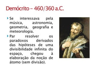 Se interessava pela música, astronomia, geometria,  geografia e meteorologia. Par resolver os paradoxos derivados das hipóteses de uma divisibilidade infinita do espaço, chegou à elaboração da noção de átomo (sem divisão).  