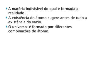 A matéria indivisível do qual é formada a realidade . A existência do átomo sugere antes de tudo a existência do vazio. O universo  é formado por diferentes combinações do átomo.  
