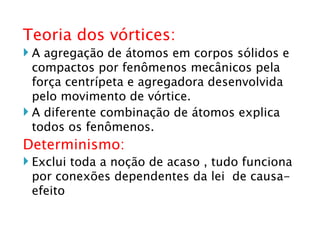 Teoria dos vórtices: A agregação de átomos em corpos sólidos e compactos por fenômenos mecânicos pela força centrípeta e agregadora desenvolvida pelo movimento de vórtice. A diferente combinação de átomos explica todos os fenômenos. Determinismo: Exclui toda a noção de acaso , tudo funciona por conexões dependentes da lei  de causa-efeito  