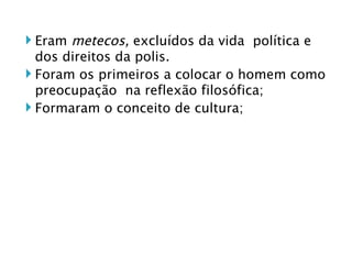 Eram  metecos,  excluídos da vida  política e dos direitos da polis. Foram os primeiros a colocar o homem como preocupação  na reflexão filosófica; Formaram o conceito de cultura; 